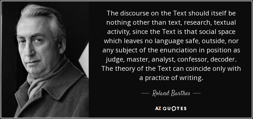 The discourse on the Text should itself be nothing other than text, research, textual activity, since the Text is that social space which leaves no language safe, outside, nor any subject of the enunciation in position as judge, master, analyst, confessor, decoder. The theory of the Text can coincide only with a practice of writing. - Roland Barthes