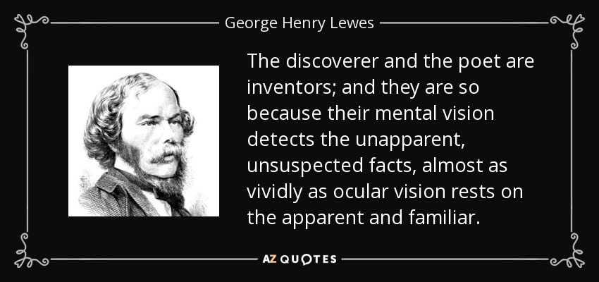 The discoverer and the poet are inventors; and they are so because their mental vision detects the unapparent, unsuspected facts, almost as vividly as ocular vision rests on the apparent and familiar. - George Henry Lewes
