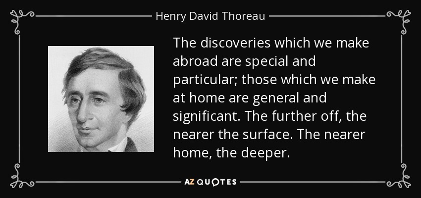 The discoveries which we make abroad are special and particular; those which we make at home are general and significant. The further off, the nearer the surface. The nearer home, the deeper. - Henry David Thoreau