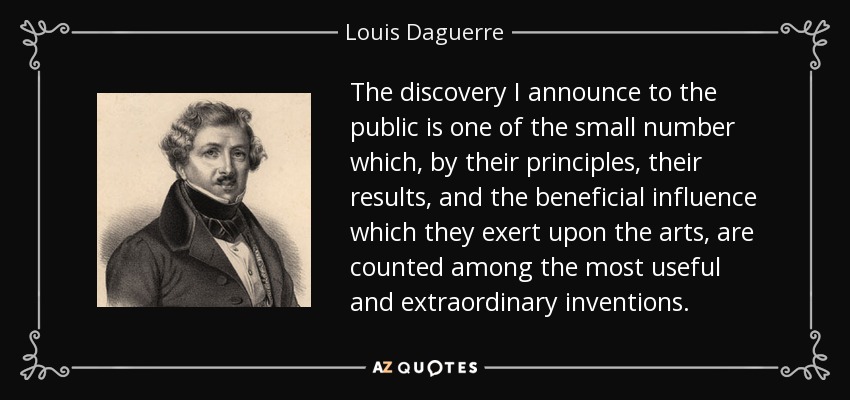 The discovery I announce to the public is one of the small number which, by their principles, their results, and the beneficial influence which they exert upon the arts, are counted among the most useful and extraordinary inventions. - Louis Daguerre