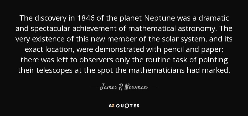 The discovery in 1846 of the planet Neptune was a dramatic and spectacular achievement of mathematical astronomy. The very existence of this new member of the solar system, and its exact location, were demonstrated with pencil and paper; there was left to observers only the routine task of pointing their telescopes at the spot the mathematicians had marked. - James R Newman