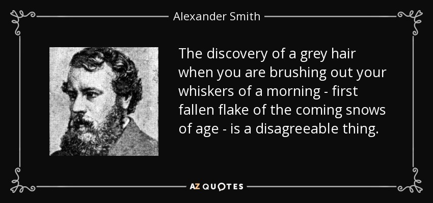 The discovery of a grey hair when you are brushing out your whiskers of a morning - first fallen flake of the coming snows of age - is a disagreeable thing. - Alexander Smith