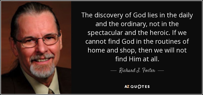 The discovery of God lies in the daily and the ordinary, not in the spectacular and the heroic. If we cannot find God in the routines of home and shop, then we will not find Him at all. - Richard J. Foster