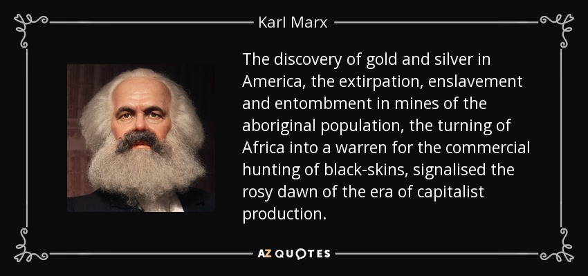 The discovery of gold and silver in America, the extirpation, enslavement and entombment in mines of the aboriginal population, the turning of Africa into a warren for the commercial hunting of black-skins, signalised the rosy dawn of the era of capitalist production. - Karl Marx