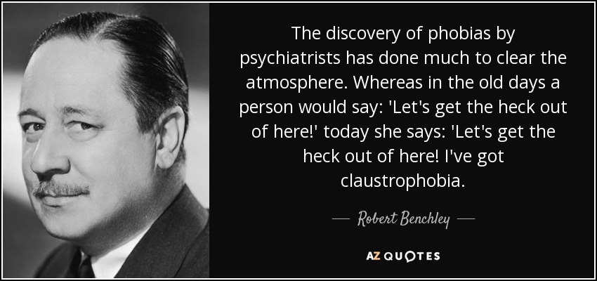 The discovery of phobias by psychiatrists has done much to clear the atmosphere. Whereas in the old days a person would say: 'Let's get the heck out of here!' today she says: 'Let's get the heck out of here! I've got claustrophobia. - Robert Benchley