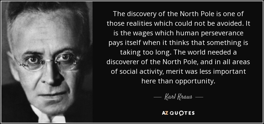 The discovery of the North Pole is one of those realities which could not be avoided. It is the wages which human perseverance pays itself when it thinks that something is taking too long. The world needed a discoverer of the North Pole, and in all areas of social activity, merit was less important here than opportunity. - Karl Kraus