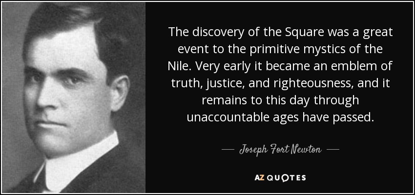 The discovery of the Square was a great event to the primitive mystics of the Nile. Very early it became an emblem of truth, justice, and righteousness, and it remains to this day through unaccountable ages have passed. - Joseph Fort Newton