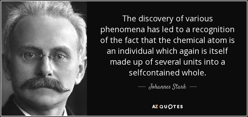 The discovery of various phenomena has led to a recognition of the fact that the chemical atom is an individual which again is itself made up of several units into a selfcontained whole. - Johannes Stark