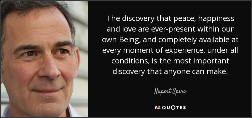 The discovery that peace, happiness and love are ever-present within our own Being, and completely available at every moment of experience, under all conditions, is the most important discovery that anyone can make. - Rupert Spira