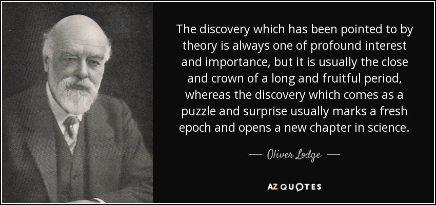 The discovery which has been pointed to by theory is always one of profound interest and importance, but it is usually the close and crown of a long and fruitful period, whereas the discovery which comes as a puzzle and surprise usually marks a fresh epoch and opens a new chapter in science. - Oliver Lodge