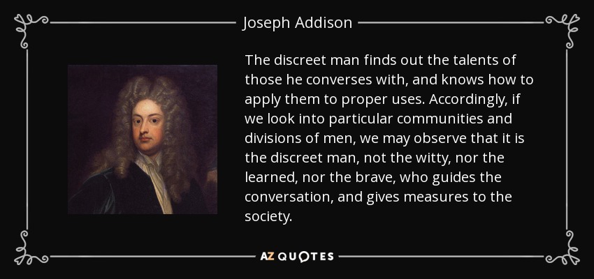 The discreet man finds out the talents of those he converses with, and knows how to apply them to proper uses. Accordingly, if we look into particular communities and divisions of men, we may observe that it is the discreet man, not the witty, nor the learned, nor the brave, who guides the conversation, and gives measures to the society. - Joseph Addison