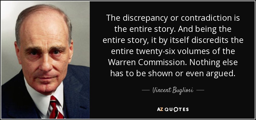 The discrepancy or contradiction is the entire story. And being the entire story, it by itself discredits the entire twenty-six volumes of the Warren Commission. Nothing else has to be shown or even argued. - Vincent Bugliosi