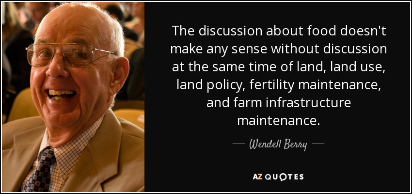 The discussion about food doesn't make any sense without discussion at the same time of land, land use, land policy, fertility maintenance, and farm infrastructure maintenance. - Wendell Berry