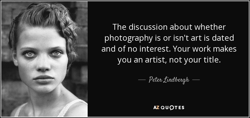 The discussion about whether photography is or isn't art is dated and of no interest. Your work makes you an artist, not your title. - Peter Lindbergh