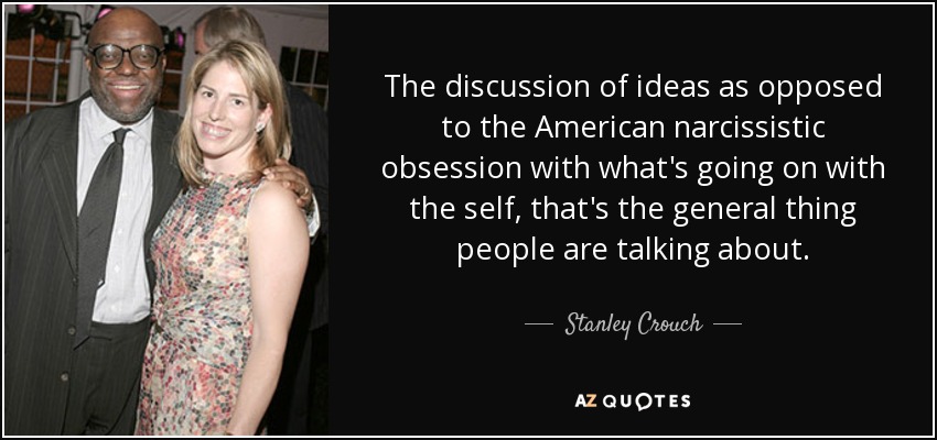 The discussion of ideas as opposed to the American narcissistic obsession with what's going on with the self, that's the general thing people are talking about. - Stanley Crouch