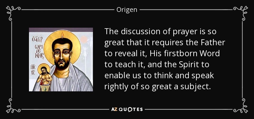 The discussion of prayer is so great that it requires the Father to reveal it, His firstborn Word to teach it, and the Spirit to enable us to think and speak rightly of so great a subject. - Origen