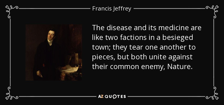 The disease and its medicine are like two factions in a besieged town; they tear one another to pieces, but both unite against their common enemy, Nature. - Francis Jeffrey, Lord Jeffrey