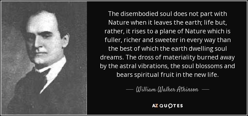 The disembodied soul does not part with Nature when it leaves the earth; life but, rather, it rises to a plane of Nature which is fuller, richer and sweeter in every way than the best of which the earth dwelling soul dreams. The dross of materiality burned away by the astral vibrations, the soul blossoms and bears spiritual fruit in the new life. - William Walker Atkinson