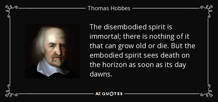 The disembodied spirit is immortal; there is nothing of it that can grow old or die. But the embodied spirit sees death on the horizon as soon as its day dawns. - Thomas Hobbes