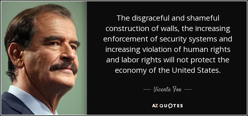 The disgraceful and shameful construction of walls, the increasing enforcement of security systems and increasing violation of human rights and labor rights will not protect the economy of the United States. - Vicente Fox