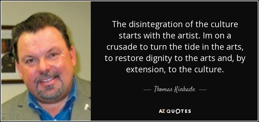 The disintegration of the culture starts with the artist. Im on a crusade to turn the tide in the arts, to restore dignity to the arts and, by extension, to the culture. - Thomas Kinkade