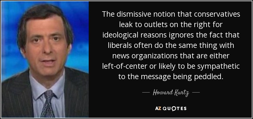 The dismissive notion that conservatives leak to outlets on the right for ideological reasons ignores the fact that liberals often do the same thing with news organizations that are either left-of-center or likely to be sympathetic to the message being peddled. - Howard Kurtz