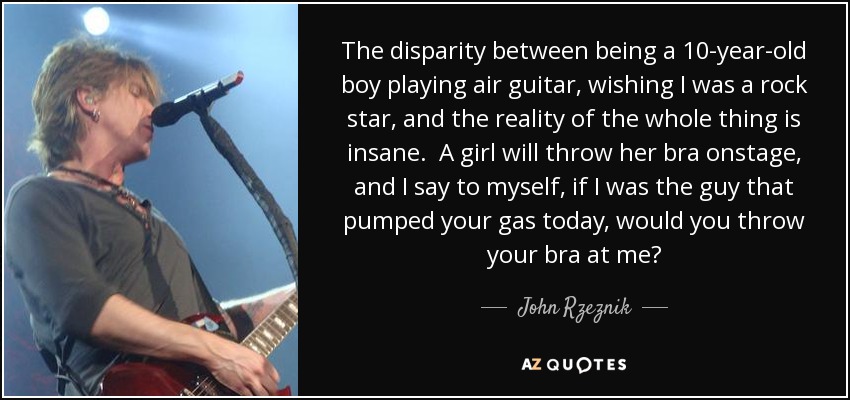 The disparity between being a 10-year-old boy playing air guitar, wishing I was a rock star, and the reality of the whole thing is insane. A girl will throw her bra onstage, and I say to myself, if I was the guy that pumped your gas today, would you throw your bra at me? - John Rzeznik