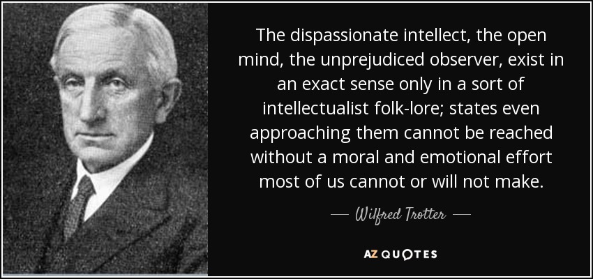 The dispassionate intellect, the open mind, the unprejudiced observer, exist in an exact sense only in a sort of intellectualist folk-lore; states even approaching them cannot be reached without a moral and emotional effort most of us cannot or will not make. - Wilfred Trotter