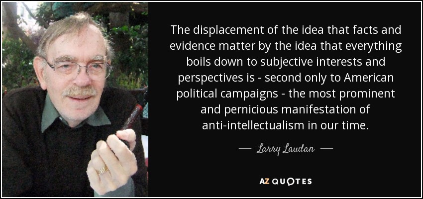 The displacement of the idea that facts and evidence matter by the idea that everything boils down to subjective interests and perspectives is - second only to American political campaigns - the most prominent and pernicious manifestation of anti-intellectualism in our time. - Larry Laudan
