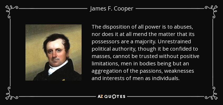 The disposition of all power is to abuses, nor does it at all mend the matter that its possessors are a majority. Unrestrained political authority, though it be confided to masses, cannot be trusted without positive limitations, men in bodies being but an aggregation of the passions, weaknesses and interests of men as individuals. - James F. Cooper