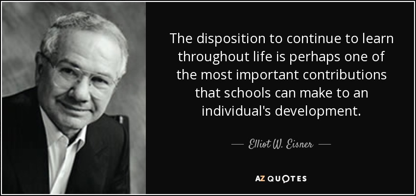 The disposition to continue to learn throughout life is perhaps one of the most important contributions that schools can make to an individual's development. - Elliot W. Eisner