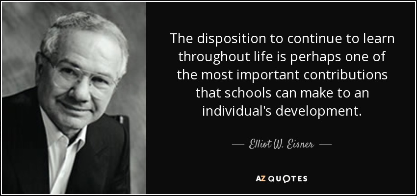 The disposition to continue to learn throughout life is perhaps one of the most important contributions that schools can make to an individual's development. - Elliot W. Eisner
