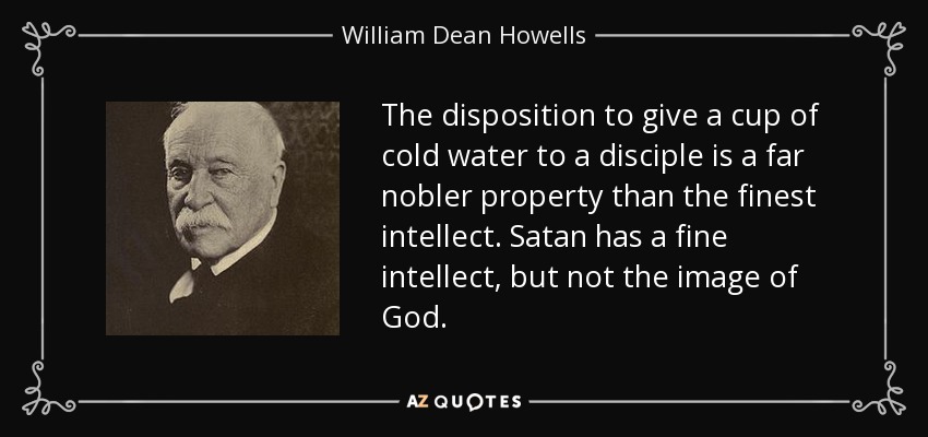 The disposition to give a cup of cold water to a disciple is a far nobler property than the finest intellect. Satan has a fine intellect, but not the image of God. - William Dean Howells