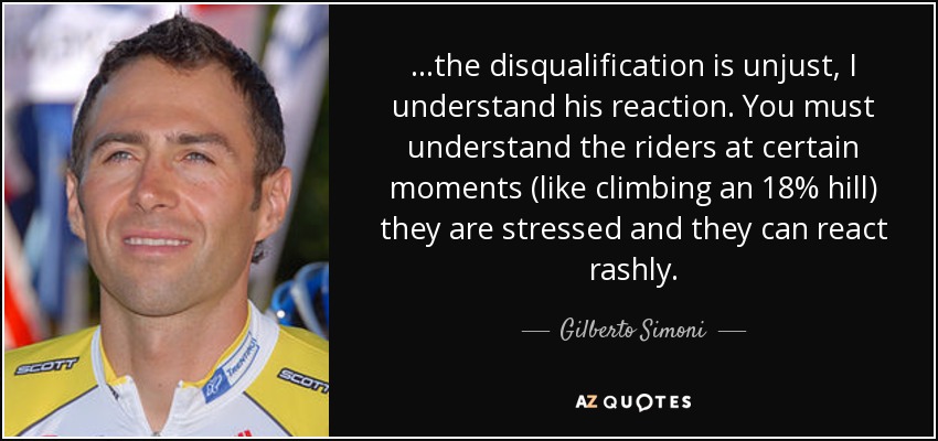 ...the disqualification is unjust, I understand his reaction. You must understand the riders at certain moments (like climbing an 18% hill) they are stressed and they can react rashly. - Gilberto Simoni