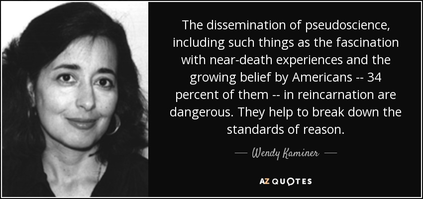 The dissemination of pseudoscience, including such things as the fascination with near-death experiences and the growing belief by Americans -- 34 percent of them -- in reincarnation are dangerous. They help to break down the standards of reason. - Wendy Kaminer