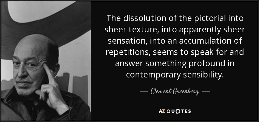 The dissolution of the pictorial into sheer texture, into apparently sheer sensation, into an accumulation of repetitions, seems to speak for and answer something profound in contemporary sensibility. - Clement Greenberg