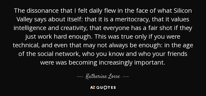 The dissonance that I felt daily flew in the face of what Silicon Valley says about itself: that it is a meritocracy, that it values intelligence and creativity, that everyone has a fair shot if they just work hard enough. This was true only if you were technical, and even that may not always be enough: in the age of the social network, who you know and who your friends were was becoming increasingly important. - Katherine Losse