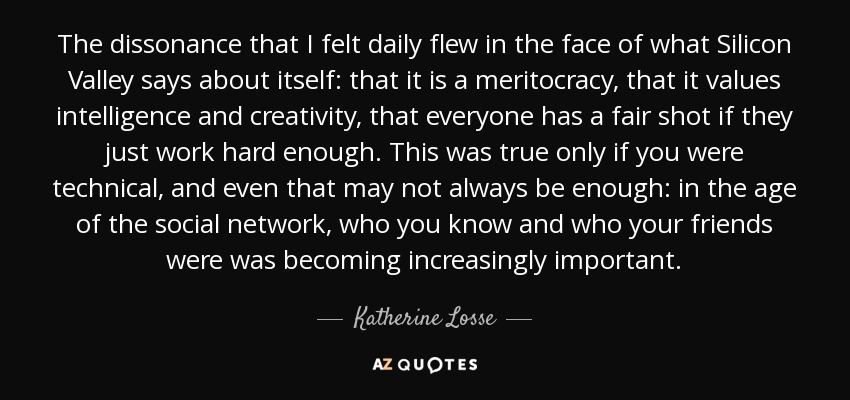 The dissonance that I felt daily flew in the face of what Silicon Valley says about itself: that it is a meritocracy, that it values intelligence and creativity, that everyone has a fair shot if they just work hard enough. This was true only if you were technical, and even that may not always be enough: in the age of the social network, who you know and who your friends were was becoming increasingly important. - Katherine Losse