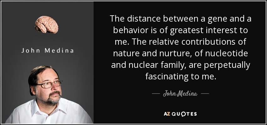 The distance between a gene and a behavior is of greatest interest to me. The relative contributions of nature and nurture, of nucleotide and nuclear family, are perpetually fascinating to me. - John Medina