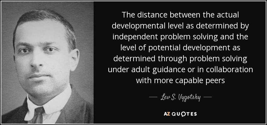 The distance between the actual developmental level as determined by independent problem solving and the level of potential development as determined through problem solving under adult guidance or in collaboration with more capable peers - Lev S. Vygotsky
