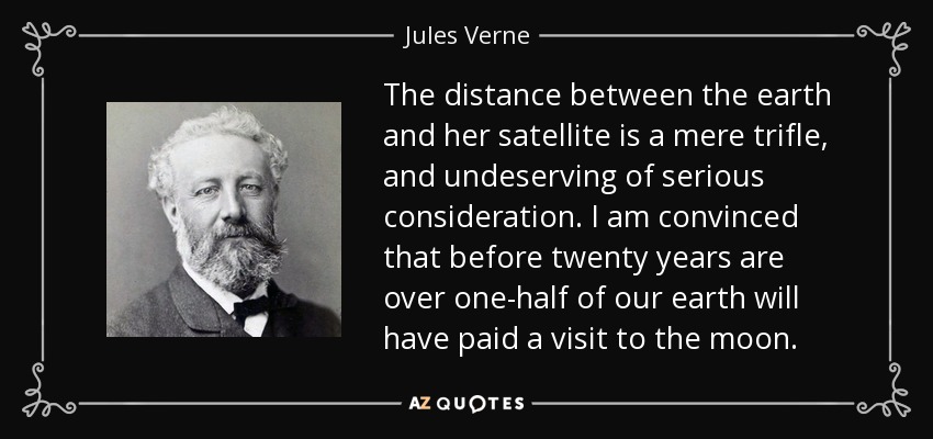 The distance between the earth and her satellite is a mere trifle, and undeserving of serious consideration. I am convinced that before twenty years are over one-half of our earth will have paid a visit to the moon. - Jules Verne