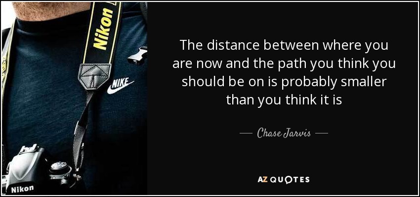 The distance between where you are now and the path you think you should be on is probably smaller than you think it is - Chase Jarvis