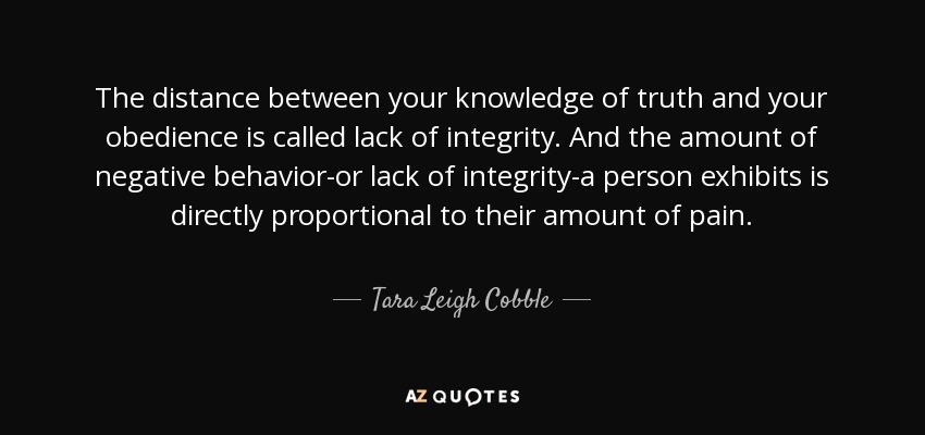 The distance between your knowledge of truth and your obedience is called lack of integrity. And the amount of negative behavior-or lack of integrity-a person exhibits is directly proportional to their amount of pain. - Tara Leigh Cobble