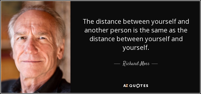 The distance between yourself and another person is the same as the distance between yourself and yourself. - Richard Moss