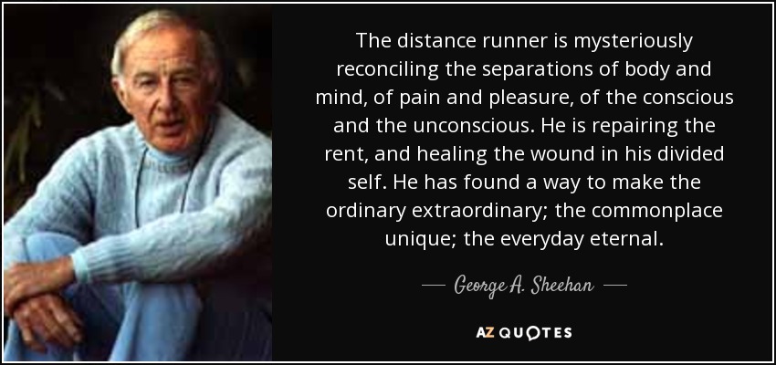 The distance runner is mysteriously reconciling the separations of body and mind, of pain and pleasure, of the conscious and the unconscious. He is repairing the rent, and healing the wound in his divided self. He has found a way to make the ordinary extraordinary; the commonplace unique; the everyday eternal. - George A. Sheehan