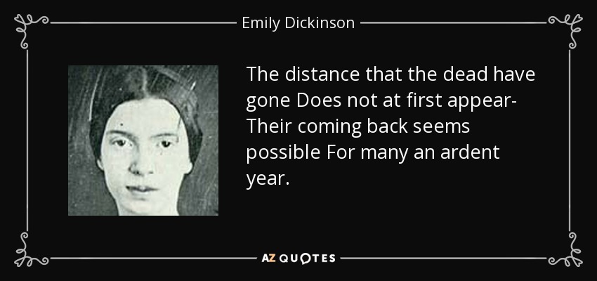 The distance that the dead have gone Does not at first appear- Their coming back seems possible For many an ardent year. - Emily Dickinson
