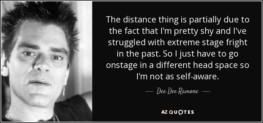 The distance thing is partially due to the fact that I'm pretty shy and I've struggled with extreme stage fright in the past. So I just have to go onstage in a different head space so I'm not as self-aware. - Dee Dee Ramone