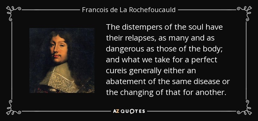 The distempers of the soul have their relapses, as many and as dangerous as those of the body; and what we take for a perfect cureis generally either an abatement of the same disease or the changing of that for another. - Francois de La Rochefoucauld