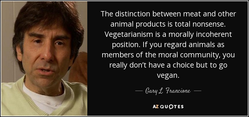 The distinction between meat and other animal products is total nonsense. Vegetarianism is a morally incoherent position. If you regard animals as members of the moral community, you really don’t have a choice but to go vegan. - Gary L. Francione