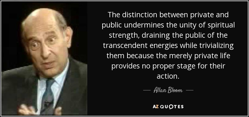 The distinction between private and public undermines the unity of spiritual strength, draining the public of the transcendent energies while trivializing them because the merely private life provides no proper stage for their action. - Allan Bloom